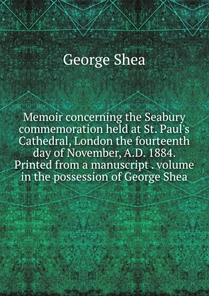 Обложка книги Memoir concerning the Seabury commemoration held at St. Paul.s Cathedral, London the fourteenth day of November, A.D. 1884. Printed from a manuscript . volume in the possession of George Shea, George Shea