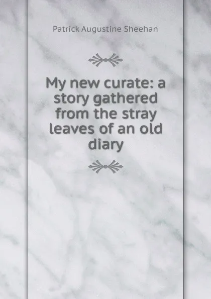 Обложка книги My new curate: a story gathered from the stray leaves of an old diary, Patrick Augustine Sheehan