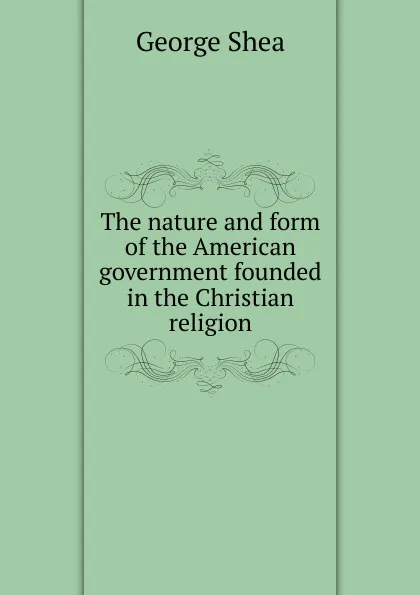 Обложка книги The nature and form of the American government founded in the Christian religion, George Shea