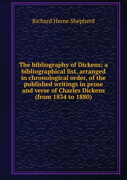 Обложка книги The bibliography of Dickens; a bibliographical list, arranged in chronological order, of the published writings in prose and verse of Charles Dickens (from 1834 to 1880), Richard Herne Shepherd