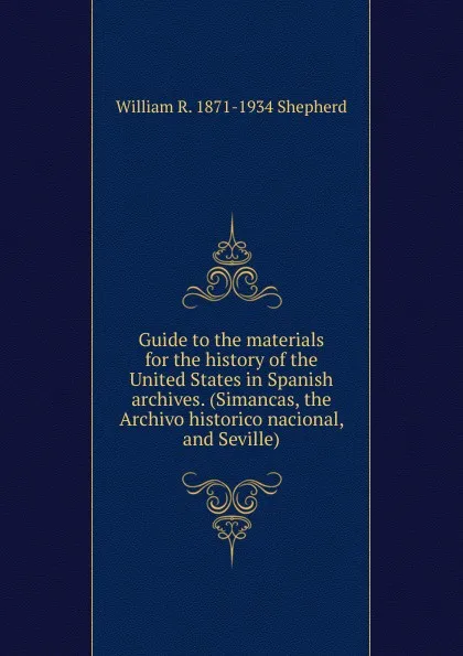 Обложка книги Guide to the materials for the history of the United States in Spanish archives. (Simancas, the Archivo historico nacional, and Seville), William R. 1871-1934 Shepherd