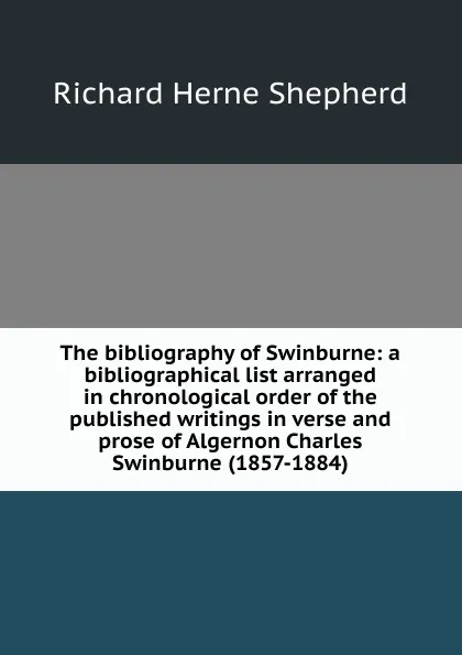 Обложка книги The bibliography of Swinburne: a bibliographical list arranged in chronological order of the published writings in verse and prose of Algernon Charles Swinburne (1857-1884), Richard Herne Shepherd