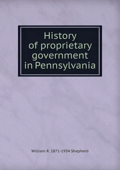 Обложка книги History of proprietary government in Pennsylvania, William R. 1871-1934 Shepherd