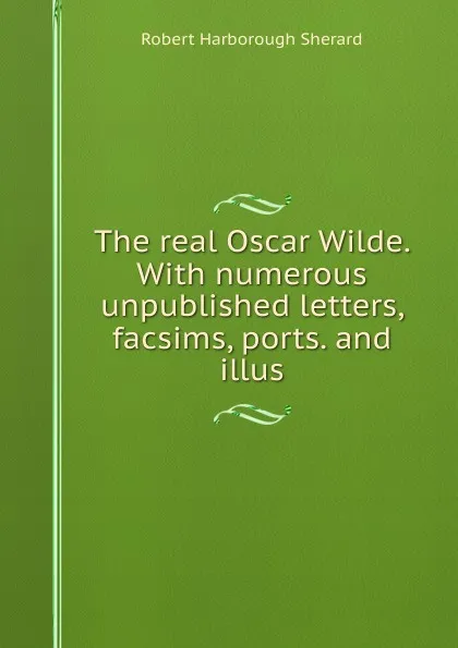 Обложка книги The real Oscar Wilde. With numerous unpublished letters, facsims, ports. and illus, Robert Harborough Sherard