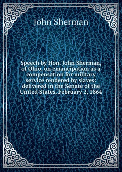 Обложка книги Speech by Hon. John Sherman, of Ohio, on emancipation as a compensation for military service rendered by slaves: delivered in the Senate of the United States, February 2, 1864, John Sherman