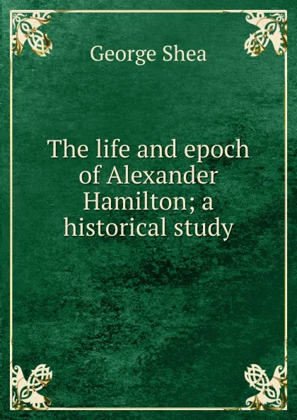 Обложка книги The life and epoch of Alexander Hamilton; a historical study, George Shea