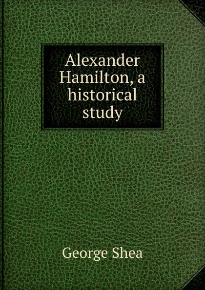 Обложка книги Alexander Hamilton, a historical study, George Shea