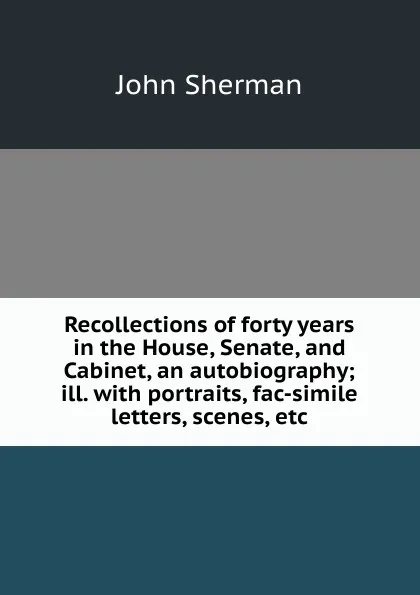 Обложка книги Recollections of forty years in the House, Senate, and Cabinet, an autobiography; ill. with portraits, fac-simile letters, scenes, etc, John Sherman