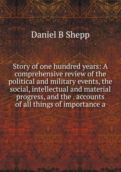 Обложка книги Story of one hundred years: A comprehensive review of the political and military events, the social, intellectual and material progress, and the . accounts of all things of importance a, Daniel B. Shepp