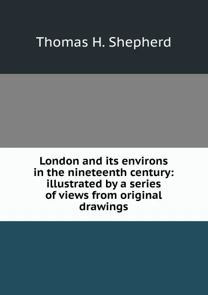 Обложка книги London and its environs in the nineteenth century: illustrated by a series of views from original drawings, Thomas H. Shepherd