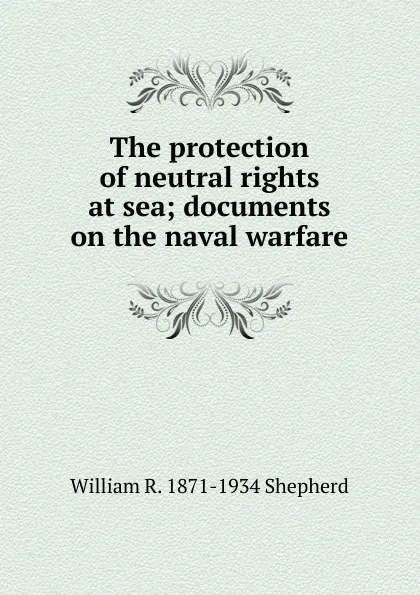 Обложка книги The protection of neutral rights at sea; documents on the naval warfare, William R. 1871-1934 Shepherd