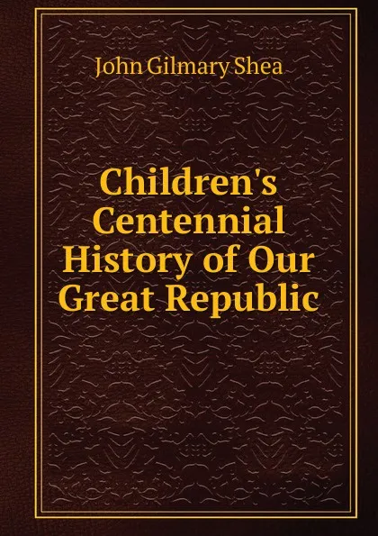 Обложка книги Children.s Centennial History of Our Great Republic, John Gilmary Shea