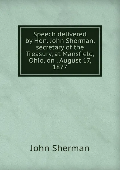 Обложка книги Speech delivered by Hon. John Sherman, secretary of the Treasury, at Mansfield, Ohio, on . August 17, 1877, John Sherman
