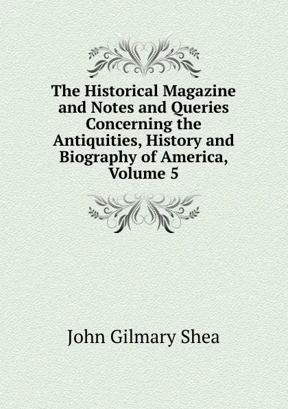 Обложка книги The Historical Magazine and Notes and Queries Concerning the Antiquities, History and Biography of America, Volume 5, John Gilmary Shea