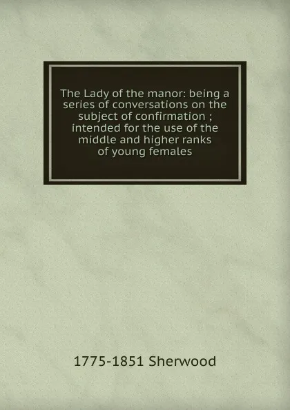 Обложка книги The Lady of the manor: being a series of conversations on the subject of confirmation ; intended for the use of the middle and higher ranks of young females, 1775-1851 Sherwood