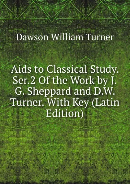 Обложка книги Aids to Classical Study. Ser.2 Of the Work by J.G. Sheppard and D.W. Turner. With Key (Latin Edition), Dawson William Turner