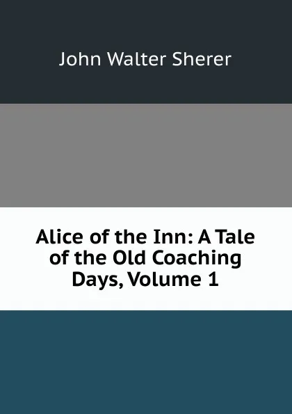 Обложка книги Alice of the Inn: A Tale of the Old Coaching Days, Volume 1, John Walter Sherer