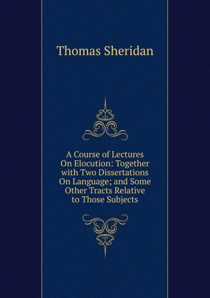 Обложка книги A Course of Lectures On Elocution: Together with Two Dissertations On Language; and Some Other Tracts Relative to Those Subjects, Thomas Sheridan