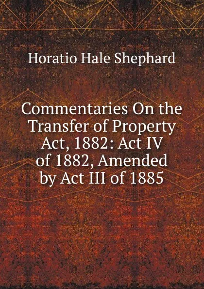 Обложка книги Commentaries On the Transfer of Property Act, 1882: Act IV of 1882, Amended by Act III of 1885, Horatio Hale Shephard