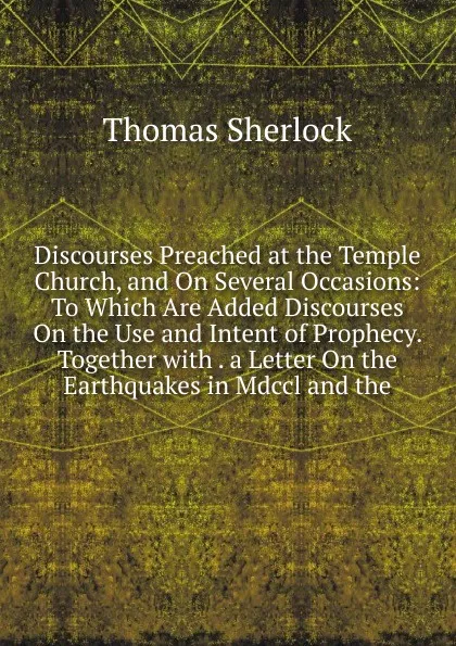 Обложка книги Discourses Preached at the Temple Church, and On Several Occasions: To Which Are Added Discourses On the Use and Intent of Prophecy. Together with . a Letter On the Earthquakes in Mdccl and the, Thomas Sherlock