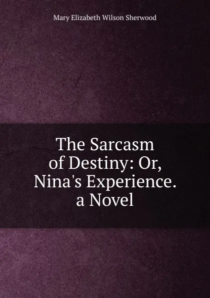 Обложка книги The Sarcasm of Destiny: Or, Nina.s Experience. a Novel, Mary Elizabeth Wilson Sherwood