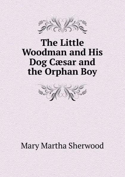 Обложка книги The Little Woodman and His Dog Caesar and the Orphan Boy, Mary Martha Sherwood