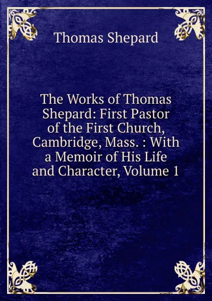 Обложка книги The Works of Thomas Shepard: First Pastor of the First Church, Cambridge, Mass. : With a Memoir of His Life and Character, Volume 1, Thomas Shepard