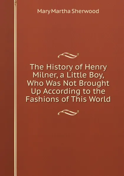 Обложка книги The History of Henry Milner, a Little Boy, Who Was Not Brought Up According to the Fashions of This World, Mary Martha Sherwood