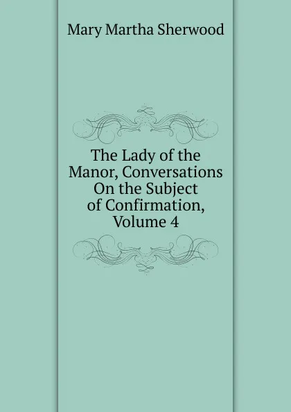 Обложка книги The Lady of the Manor, Conversations On the Subject of Confirmation, Volume 4, Mary Martha Sherwood