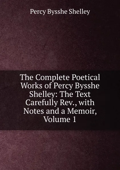 Обложка книги The Complete Poetical Works of Percy Bysshe Shelley: The Text Carefully Rev., with Notes and a Memoir, Volume 1, Shelley Percy Bysshe