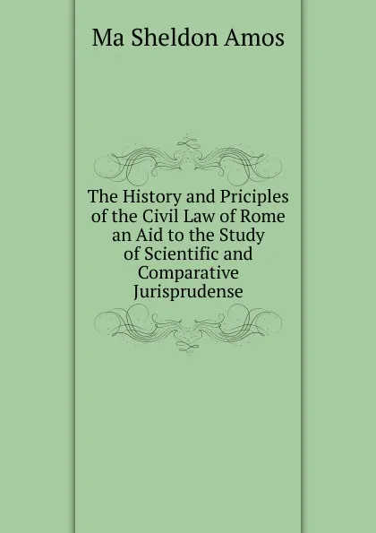 Обложка книги The History and Priciples of the Civil Law of Rome an Aid to the Study of Scientific and Comparative Jurisprudense, Ma Sheldon Amos