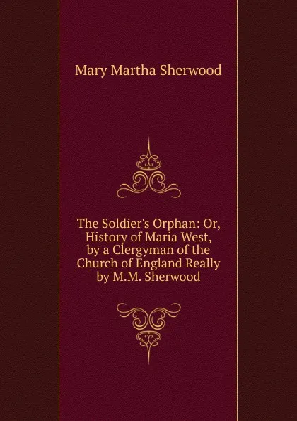 Обложка книги The Soldier.s Orphan: Or, History of Maria West, by a Clergyman of the Church of England Really by M.M. Sherwood., Mary Martha Sherwood