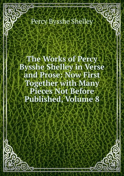 Обложка книги The Works of Percy Bysshe Shelley in Verse and Prose: Now First Together with Many Pieces Not Before Published, Volume 8, Shelley Percy Bysshe