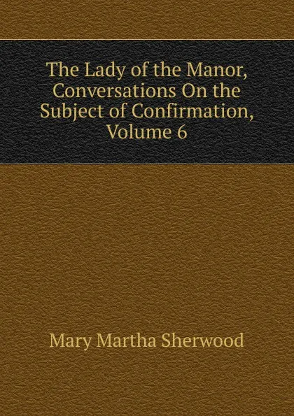 Обложка книги The Lady of the Manor, Conversations On the Subject of Confirmation, Volume 6, Mary Martha Sherwood