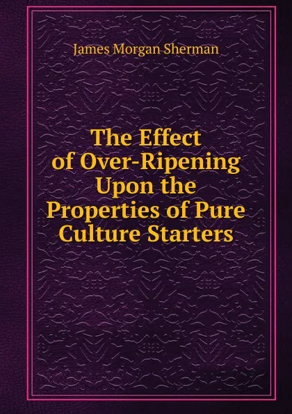 Обложка книги The Effect of Over-Ripening Upon the Properties of Pure Culture Starters, James Morgan Sherman