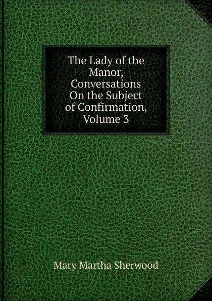 Обложка книги The Lady of the Manor, Conversations On the Subject of Confirmation, Volume 3, Mary Martha Sherwood