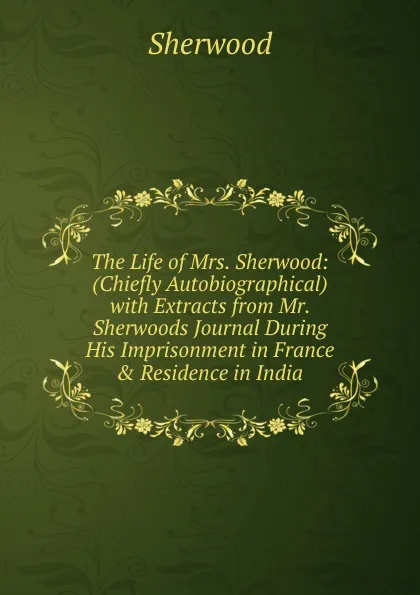 Обложка книги The Life of Mrs. Sherwood: (Chiefly Autobiographical) with Extracts from Mr. Sherwoods Journal During His Imprisonment in France . Residence in India, Sherwood