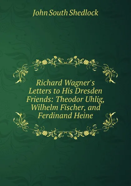 Обложка книги Richard Wagner.s Letters to His Dresden Friends: Theodor Uhlig, Wilhelm Fischer, and Ferdinand Heine, John South Shedlock