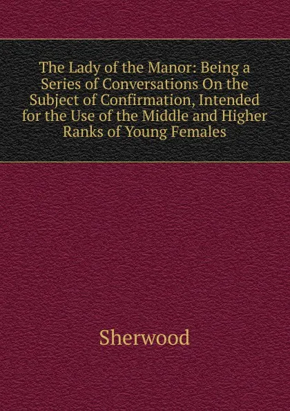 Обложка книги The Lady of the Manor: Being a Series of Conversations On the Subject of Confirmation, Intended for the Use of the Middle and Higher Ranks of Young Females, Sherwood