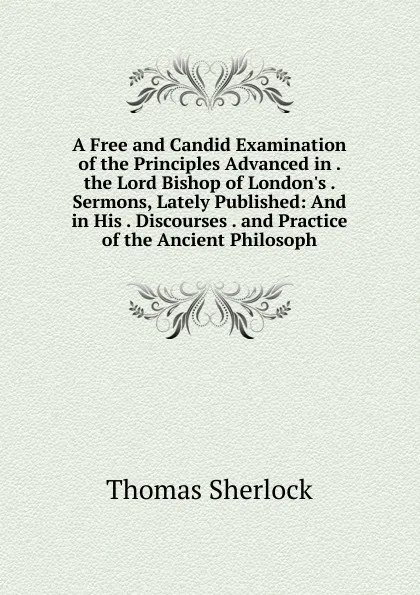 Обложка книги A Free and Candid Examination of the Principles Advanced in . the Lord Bishop of London.s . Sermons, Lately Published: And in His . Discourses . and Practice of the Ancient Philosoph, Thomas Sherlock