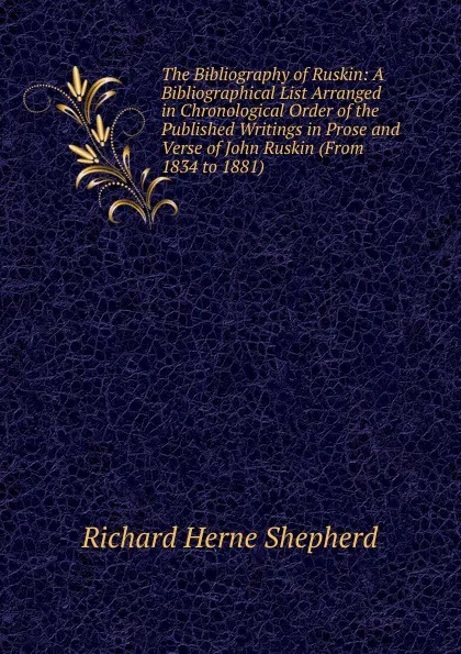 Обложка книги The Bibliography of Ruskin: A Bibliographical List Arranged in Chronological Order of the Published Writings in Prose and Verse of John Ruskin (From 1834 to 1881)., Richard Herne Shepherd