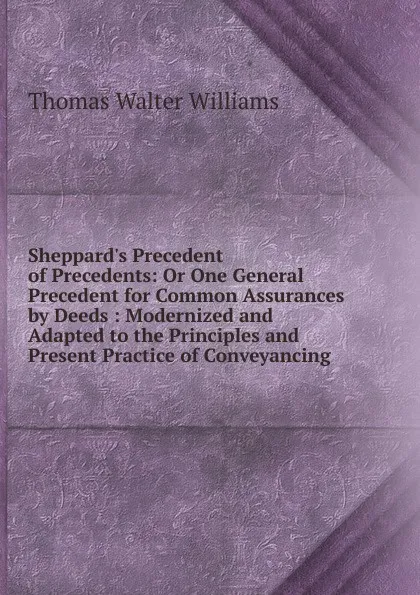 Обложка книги Sheppard.s Precedent of Precedents: Or One General Precedent for Common Assurances by Deeds : Modernized and Adapted to the Principles and Present Practice of Conveyancing, Thomas Walter Williams