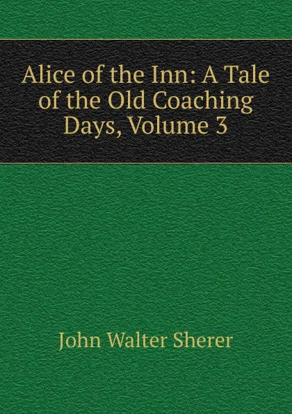 Обложка книги Alice of the Inn: A Tale of the Old Coaching Days, Volume 3, John Walter Sherer