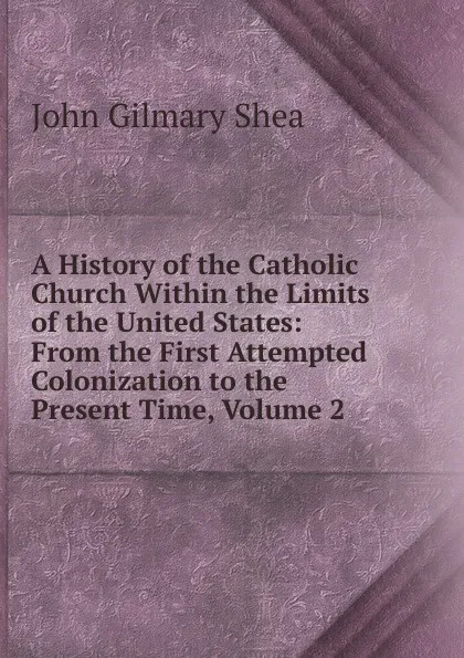 Обложка книги A History of the Catholic Church Within the Limits of the United States: From the First Attempted Colonization to the Present Time, Volume 2, John Gilmary Shea