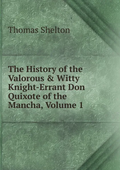 Обложка книги The History of the Valorous . Witty Knight-Errant Don Quixote of the Mancha, Volume 1, Thomas Shelton