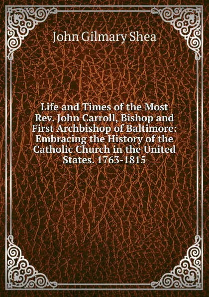 Обложка книги Life and Times of the Most Rev. John Carroll, Bishop and First Archbishop of Baltimore: Embracing the History of the Catholic Church in the United States. 1763-1815, John Gilmary Shea