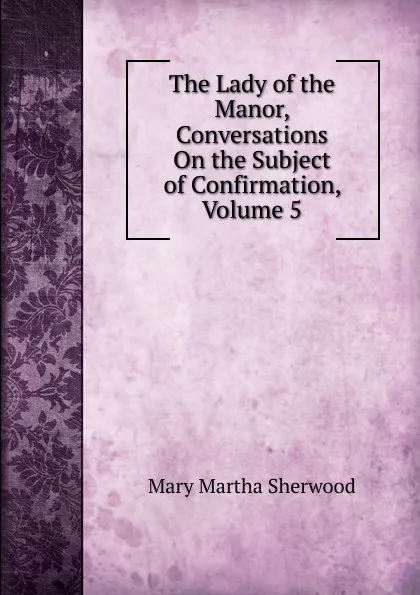 Обложка книги The Lady of the Manor, Conversations On the Subject of Confirmation, Volume 5, Mary Martha Sherwood