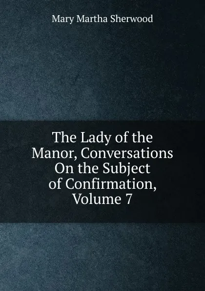 Обложка книги The Lady of the Manor, Conversations On the Subject of Confirmation, Volume 7, Mary Martha Sherwood