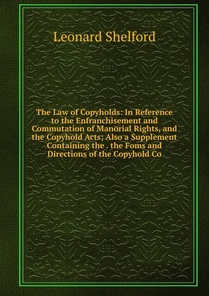 Обложка книги The Law of Copyholds: In Reference to the Enfranchisement and Commutation of Manorial Rights, and the Copyhold Acts; Also a Supplement Containing the . the Foms and Directions of the Copyhold Co, Leonard Shelford