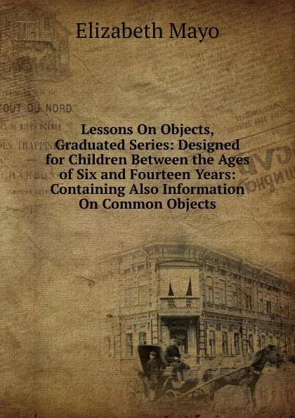 Обложка книги Lessons On Objects, Graduated Series: Designed for Children Between the Ages of Six and Fourteen Years: Containing Also Information On Common Objects, Elizabeth Mayo